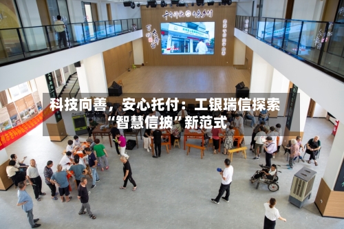 科技向善，安心托付：工银瑞信探索“智慧信披	”新范式-第2张图片