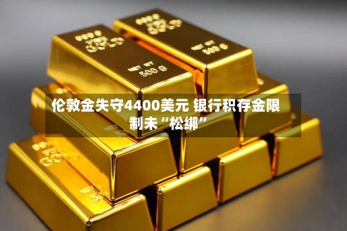 伦敦金失守4400美元 银行积存金限制未“松绑”