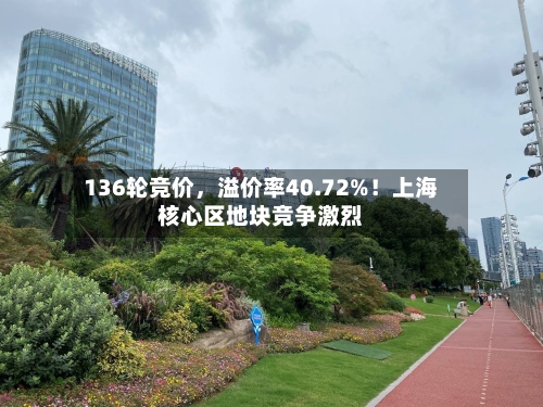 136轮竞价，溢价率40.72%！上海核心区地块竞争激烈