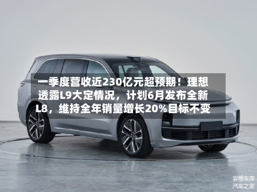 一季度营收近230亿元超预期！理想透露L9大定情况，计划6月发布全新L8，维持全年销量增长20%目标不变