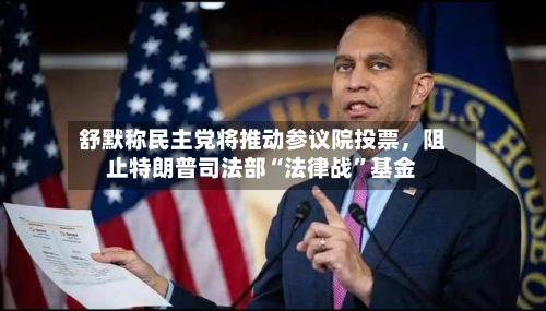 舒默称民主党将推动参议院投票，阻止特朗普司法部“法律战”基金-第2张图片