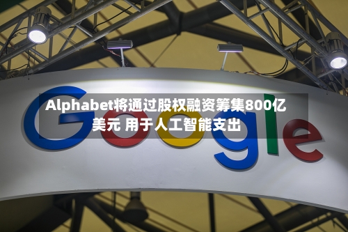 Alphabet将通过股权融资筹集800亿美元 用于人工智能支出