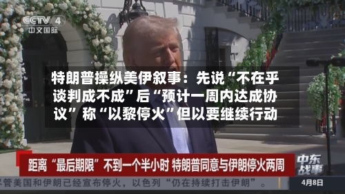特朗普操纵美伊叙事：先说“不在乎谈判成不成”后“预计一周内达成协议” 称“以黎停火”但以要继续行动