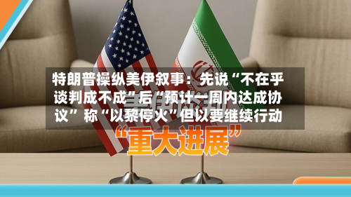 特朗普操纵美伊叙事：先说“不在乎谈判成不成”后“预计一周内达成协议	” 称“以黎停火”但以要继续行动-第3张图片