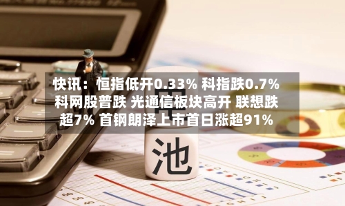 快讯：恒指低开0.33% 科指跌0.7% 科网股普跌 光通信板块高开 联想跌超7% 首钢朗泽上市首日涨超91%