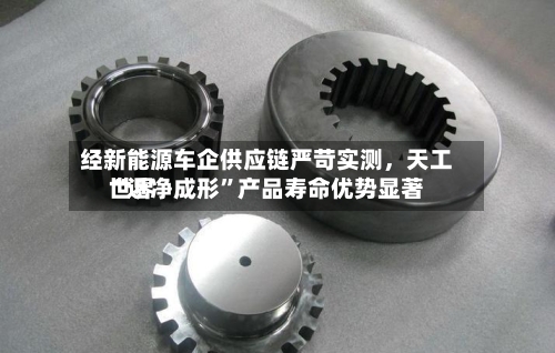 经新能源车企供应链严苛实测，天工世界“近净成形”产品寿命优势显著-第2张图片