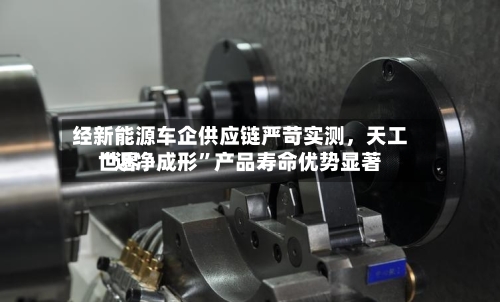 经新能源车企供应链严苛实测，天工世界“近净成形”产品寿命优势显著
