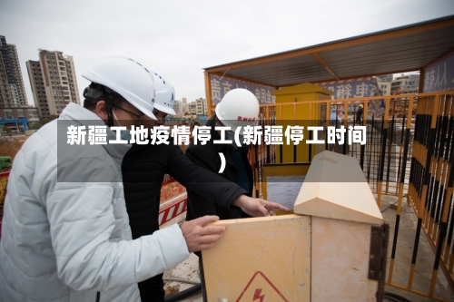 新疆工地疫情停工(新疆停工时间)