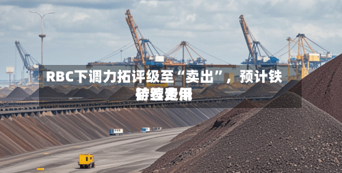 RBC下调力拓评级至“卖出	”	，预计铁矿石费用持续走低-第3张图片