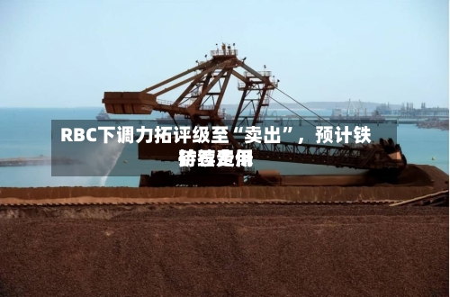 RBC下调力拓评级至“卖出”，预计铁矿石费用持续走低-第2张图片