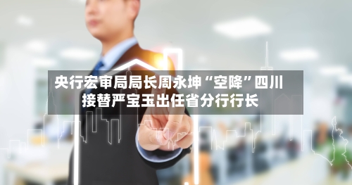 央行宏审局局长周永坤“空降	”四川 接替严宝玉出任省分行行长-第2张图片