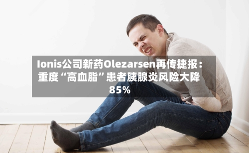 Ionis公司新药Olezarsen再传捷报：重度“高血脂	”患者胰腺炎风险大降85%-第2张图片
