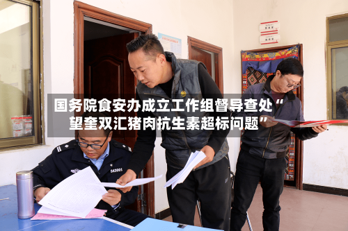 国务院食安办成立工作组督导查处“望奎双汇猪肉抗生素超标问题”-第2张图片