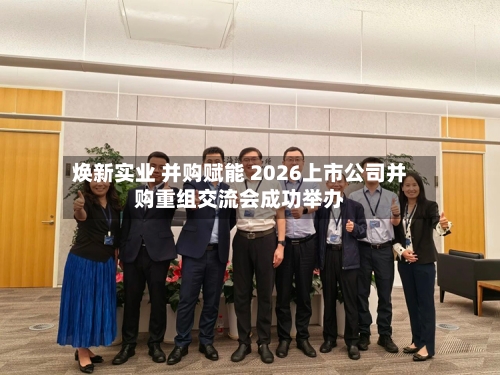 焕新实业 并购赋能 2026上市公司并购重组交流会成功举办-第2张图片