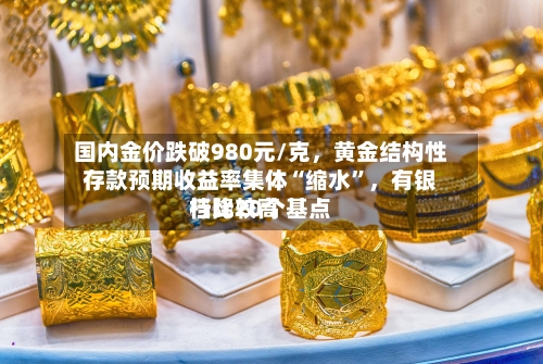 国内金价跌破980元/克，黄金结构性存款预期收益率集体“缩水”，有银行比较高档降20个基点-第3张图片