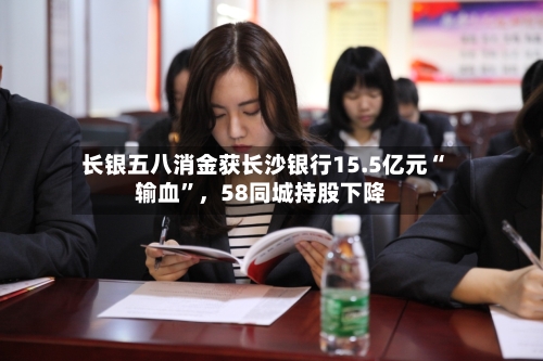 长银五八消金获长沙银行15.5亿元“输血”，58同城持股下降-第2张图片