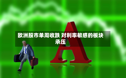 欧洲股市单周收跌 对利率敏感的板块承压