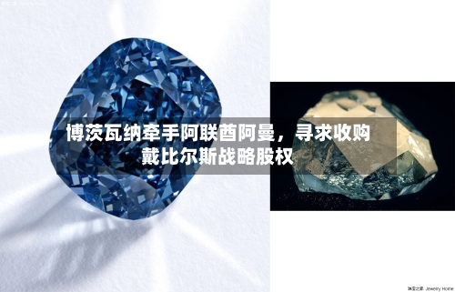 博茨瓦纳牵手阿联酋阿曼，寻求收购戴比尔斯战略股权
