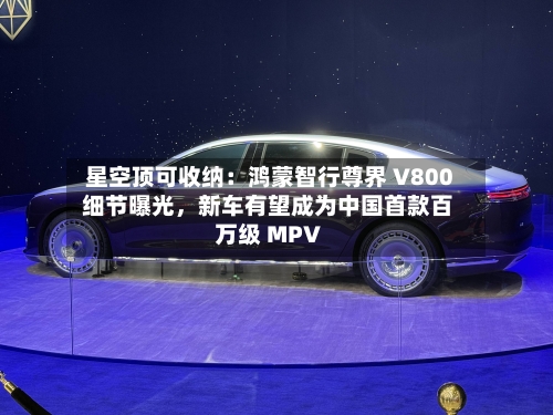 星空顶可收纳：鸿蒙智行尊界 V800 细节曝光，新车有望成为中国首款百万级 MPV-第2张图片