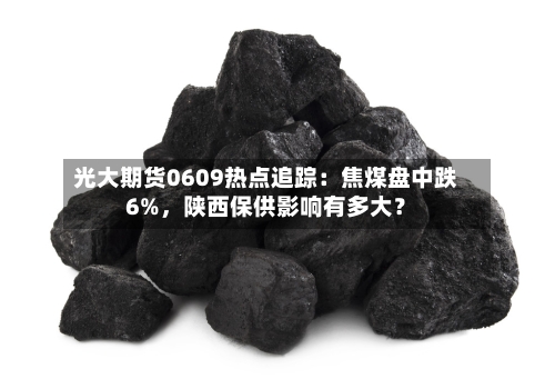 光大期货0609热点追踪：焦煤盘中跌6%，陕西保供影响有多大？