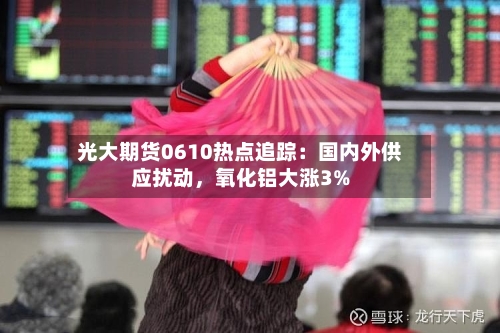 光大期货0610热点追踪：国内外供应扰动，氧化铝大涨3%-第2张图片