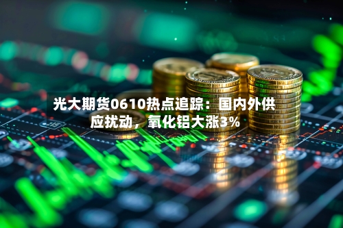 光大期货0610热点追踪：国内外供应扰动	，氧化铝大涨3%-第3张图片