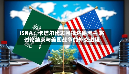 ISNA：卡塔尔代表团抵达德黑兰 将讨论结束与美国战争的外交进程