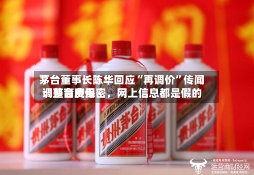 茅台董事长陈华回应“再调价”传闻：茅台费用调整高度保密，网上信息都是假的-第3张图片