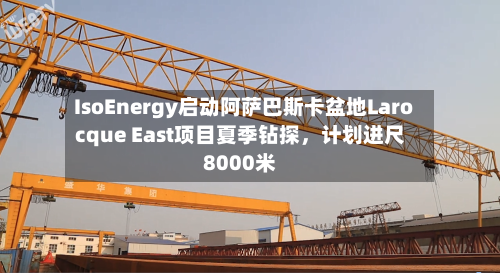 IsoEnergy启动阿萨巴斯卡盆地Larocque East项目夏季钻探，计划进尺8000米-第2张图片