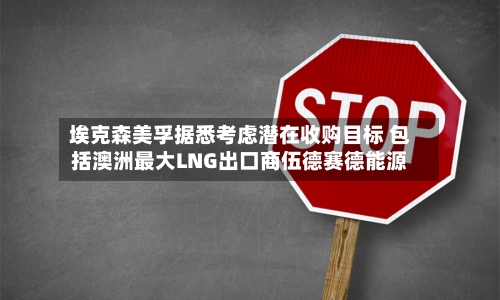 埃克森美孚据悉考虑潜在收购目标 包括澳洲最大LNG出口商伍德赛德能源-第2张图片