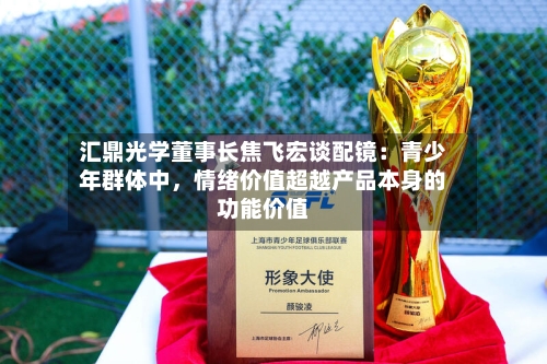 汇鼎光学董事长焦飞宏谈配镜：青少年群体中	，情绪价值超越产品本身的功能价值-第2张图片