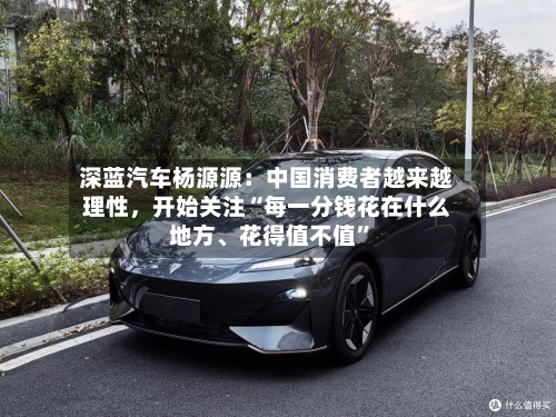 深蓝汽车杨源源：中国消费者越来越理性	，开始关注“每一分钱花在什么地方	、花得值不值”-第3张图片