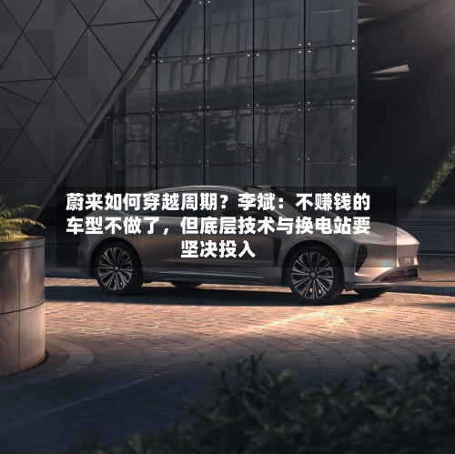 蔚来如何穿越周期？李斌：不赚钱的车型不做了，但底层技术与换电站要坚决投入-第2张图片