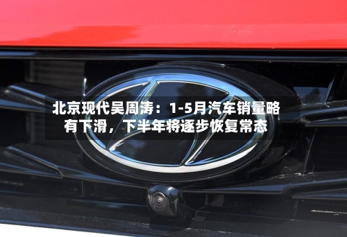 北京现代吴周涛：1-5月汽车销量略有下滑，下半年将逐步恢复常态-第3张图片
