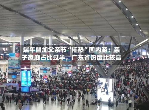 端午叠加父亲节“催热”国内游：亲子家庭占比过半	，广东省热度比较高-第3张图片