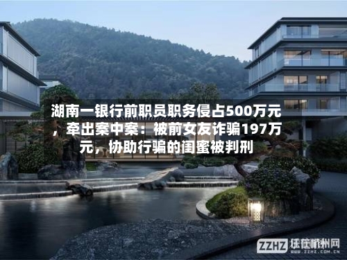 湖南一银行前职员职务侵占500万元，牵出案中案：被前女友诈骗197万元，协助行骗的闺蜜被判刑-第3张图片