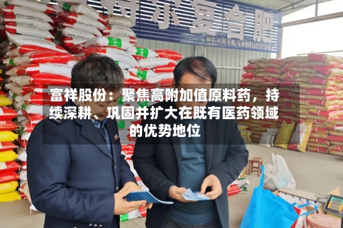 富祥股份：聚焦高附加值原料药	，持续深耕、巩固并扩大在既有医药领域的优势地位-第2张图片