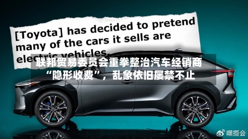 联邦贸易委员会重拳整治汽车经销商“隐形收费”，乱象依旧屡禁不止-第2张图片