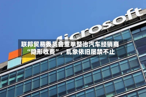联邦贸易委员会重拳整治汽车经销商“隐形收费	”	，乱象依旧屡禁不止-第3张图片