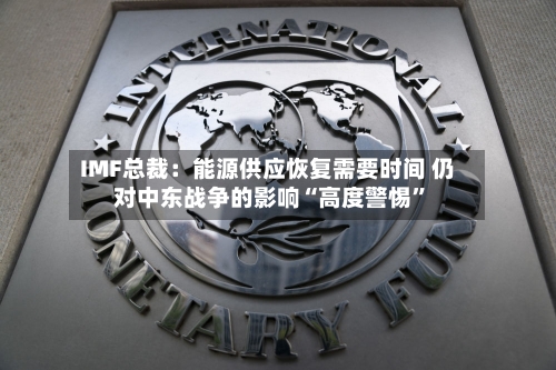 IMF总裁：能源供应恢复需要时间 仍对中东战争的影响“高度警惕”