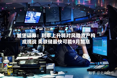 城堡证券：利率上升将对风险资产构成挑战 美联储最快可能9月加息-第3张图片
