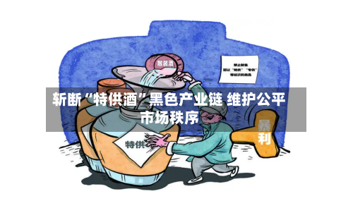 斩断“特供酒”黑色产业链 维护公平市场秩序-第2张图片