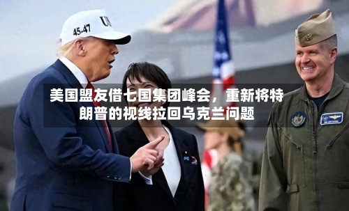 美国盟友借七国集团峰会，重新将特朗普的视线拉回乌克兰问题-第3张图片