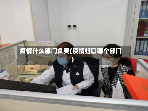 疫情什么部门负责(疫情归口哪个部门)-第2张图片