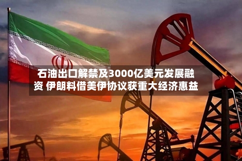 石油出口解禁及3000亿美元发展融资 伊朗料借美伊协议获重大经济惠益-第2张图片