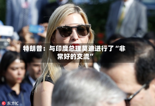 特朗普：与印度总理莫迪进行了“非常好的交流”-第2张图片