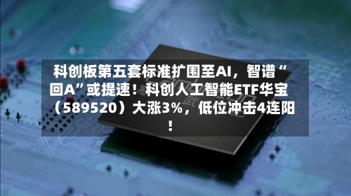 科创板第五套标准扩围至AI，智谱“回A”或提速！科创人工智能ETF华宝（589520）大涨3%，低位冲击4连阳！