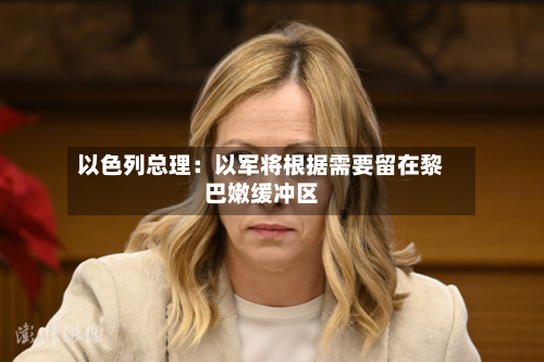 以色列总理：以军将根据需要留在黎巴嫩缓冲区-第3张图片
