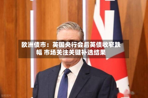 欧洲债市：英国央行会后英债收窄跌幅 市场关注关键补选结果