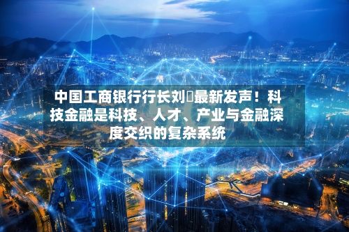 中国工商银行行长刘珺最新发声！科技金融是科技	、人才、产业与金融深度交织的复杂系统-第2张图片